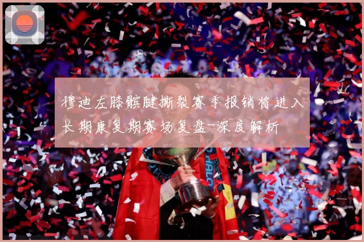 穆迪左膝髌腱撕裂赛季报销将进入长期康复期赛场复盘-深度解析