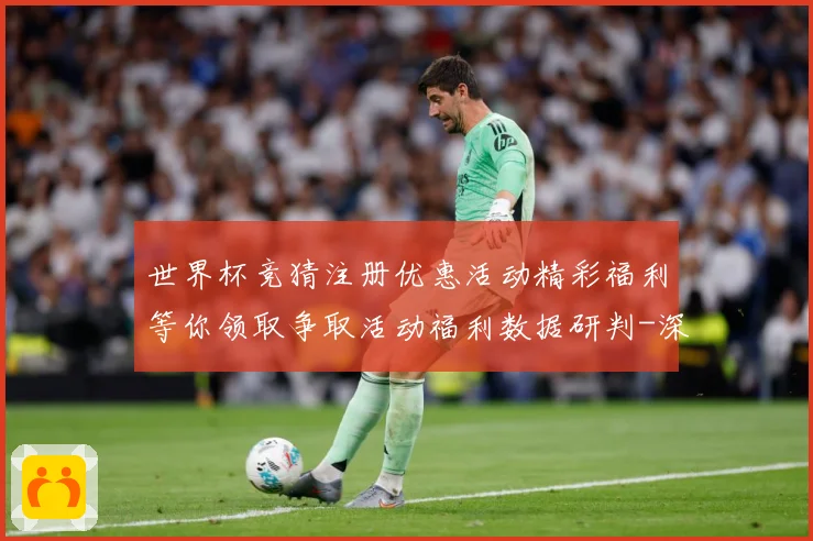 世界杯竞猜注册优惠活动精彩福利等你领取争取活动福利数据研判-深度解析