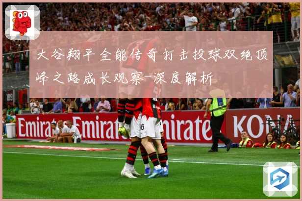大谷翔平全能传奇打击投球双绝顶峰之路成长观察-深度解析