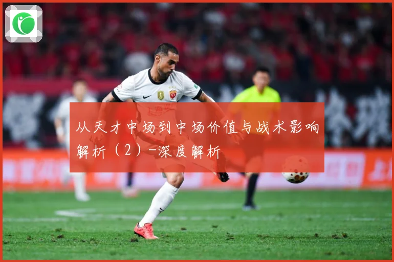 从天才中场到中场价值与战术影响解析（2）-深度解析