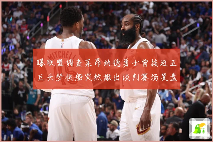 曝联盟调查莱昂纳德勇士曾接近五巨头梦快船突然撤出谈判赛场复盘-深度解析