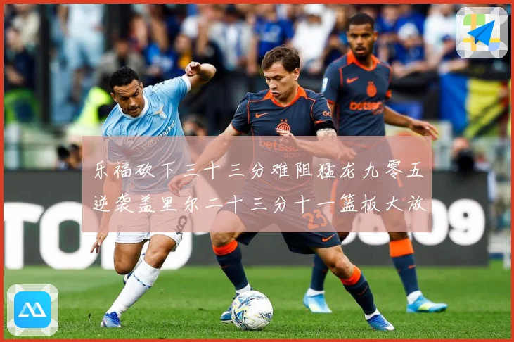乐福砍下三十三分难阻猛龙九零五逆袭盖里尔二十三分十一篮板大放赛场复盘-深度解析