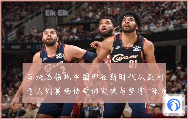 苏炳添领跑中国田径新时代从亚洲飞人到赛场传奇的突破与坚守-深度解析