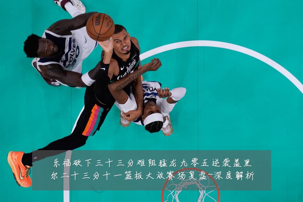 乐福砍下三十三分难阻猛龙九零五逆袭盖里尔二十三分十一篮板大放赛场复盘-深度解析