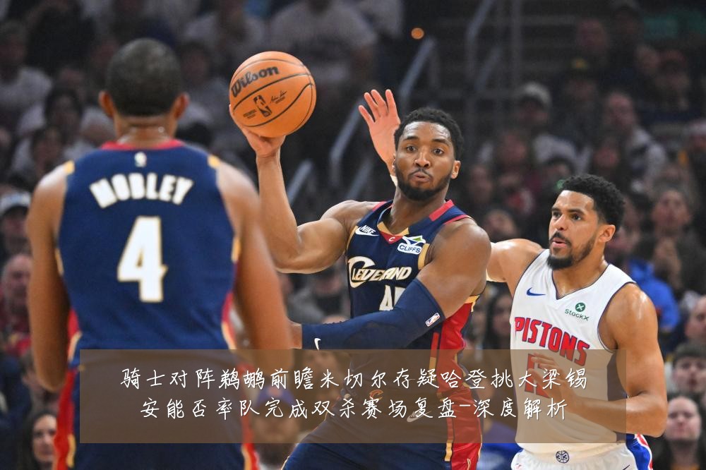 骑士对阵鹈鹕前瞻米切尔存疑哈登挑大梁锡安能否率队完成双杀赛场复盘-深度解析